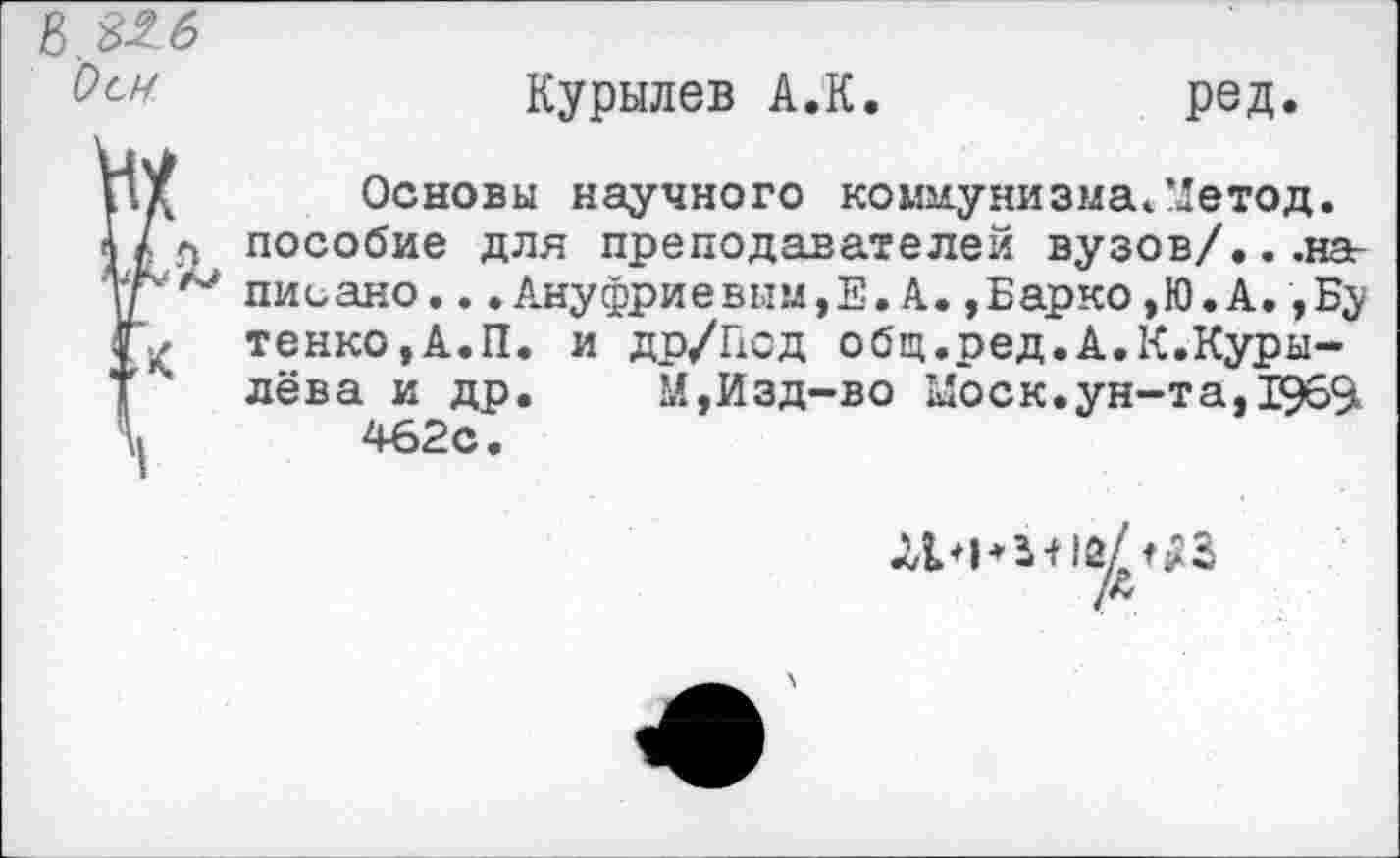 ﻿8.326
Курылев А.К.	ред.
Ид Основы научного коммунизма«. ’Детод.
Ц л пособие для преподавателей вузов/...наг УГ'и писано...Ануфриевым,Е. А. ,Барко,Ю.А.,Бу тенко,А.П. и др/Под общ.ред.А.К.Куры-
Т лева и др. М,Изд-во Моск,ун-та, 1969. 462с.
